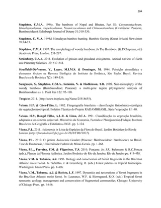 204
Stapleton, C.M.A. 1994c. The bamboos of Nepal and Bhutan, Part III: Drepanostachyum,
Himalayacalamus, Ampelocalamus, Neomicrocalamus and Chimonobambusa (Gramineae: Poaceae,
Bambusoideae). Edinburgh Journal of Botany 51:310-330.
Stapleton, C. M.A. 1994d. Himalayan bamboo hunting. Bamboo Society (Great Britain) Newsletter
20:14-23.
Stapleton, C.M.A. 1997. The morphology of woody bamboos. In The Bamboos. (G.P.Chapman, ed.)
Academic Press, London. 251-267.
Strömberg, C.A.E. 2011. Evolution of grasses and grassland ecosystems. Annual Review of Earth
and Planetary Sciences 39: 517-544.
Struffaldi-De-Vuono, Y., Lopes, M.I.M.S. & Domingos, M. 1984. Poluição atmosférica e
elementos tóxicos na Reserva Biológica do Instituto de Botânica, São Paulo, Brasil. Revista
Brasileira de Botânica 7(2): 149-156.
Sungkaew, S., Stapleton, C.M.A., Salamin, N. & Hodkinson, T.R. 2009. Non-monophyly of the
woody bamboos (Bambusoideae; Poaceae): a multi-gene region phylogenetic analysis of
Bambusoideae s.s. J. Plant Res 122: 95-108.
Tropicos 2011. (http://www.tropicos.org/Name/25518655).
Veloso, H.P. & Góes-Filho, L. 1982. Fitogeografia brasileira - classificação fisionômico-ecológica
da vegetação neotropical. Boletim Técnico do Projeto RADAMBRASIL, Série Vegetação 1:1-80.
Veloso, H.P., Rangel Filho, A.L.R. & Lima, J.C.A. 1991. Classificação da vegetação brasileira,
adaptada a um sistema universal. Ministério da Economia, Fazenda e Planejamento-Fndação Instituto
Brasileiro de Geografia e Estatística-IBGE. pp. 1-124.
Viana, P.L. 2011. Aulonemia in Lista de Espécies da Flora do Brasil. Jardim Botânico do Rio de
Janeiro. (http://floradobrasil.jbrj.gov.br/2010/FB013022).
Viana, P.L. 2010. O gênero Aulonemia Goudot (Poaceae: Bambusoideae: Bambuseae) no Brasil.
Tese de Doutorado, Universidade Federal de Minas Gerais. pp. 1-268.
Viana, P.L., Ferreira, F.M. & Filgueiras, T.S. 2010. Poaceae: In: J.R. Stehmann & R.C.Forzza
(eds.), Plantas da Floresta Atlântica. Jardim Botânico do Rio de Janeiro, Rio de Janeiro pp. 419-438.
Viana, V.M. & Tabanez, A.J. 1996. Biology and conservation of Forest fragments in the Brazilian
Atlantic moist Forest. In: Schellas, J. & Greenberg, R. (eds.) Forest patches in tropical landscapes.
Washington: Island Press. pp. 1-426.
Viana, V.M., Tabanez, A.J. & Batista, L.F. 1997. Dynamics and restorations of forest fragments in
the Brazilian Atlantic moist forest. In: Laurance, W.F. & Bierregaard, R.O. (eds.) Tropical forest
remnants: ecology, management and conservation of fragmented communities. Chicago: University
of Chicago Press. pp. 1-616.
 