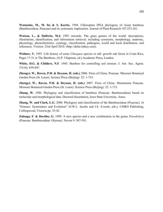 205
Watanabe, M., M. Ito & S. Kurita. 1994. Chloroplast DNA phylogeny of Asian bamboos
(Bambusoideae, Poaceae) and its systematic implication. Journal of Plant Research 107:253-261.
Watson, L., & Dallwitz, M.J. 1992 onwards. The grass genera of the world: descriptions,
illustrations, identification, and information retrieval; including synonyms, morphology, anatomy,
physiology, phytochemistry, cytology, classification, pathogens, world and local distribution, and
references. Version: 23rd April 2010. (http://delta-intkey.com).
Widmer, Y. 1997. Life history of some Chusquea species in old- growth oak forest in Costa Rica,
Pages 17-31 in The Bamboos. (G.P. Chapman, ed.) Academic Press, London.
White, D.G. & Childers, N.F. 1945. Bamboo for controlling soil erosion. J. Am. Soc. Agron.
37(10): 839-847.
Zhengyi, W., Raven, P.H. & Deyuan, H. (eds.) 2006. Flora of China. Poaceae. Missouri Botanical
Garden Press (St. Louis). Science Press (Beijing) 22: 1-733.
Zhengyi, W., Raven, P.H. & Deyuan, H. (eds.) 2007. Flora of China. Illustrations Poaceae.
Missouri Botanical Garden Press (St. Louis). Science Press (Beijing). 22: 1-733.
Zhang, W. 1996. Phylogeny and classification of bamboos (Poaceae: Bambusoideae) based on
molecular and morphological data. Doctoral dissertation, Iowa State University, Ames.
Zhang, W. and Clark, L.G. 2000. Phylogeny and classification of the Bambusoideae (Poaceae). In
“Grasses: Systematics and Evolution” (S.W.L. Jacobs and J.E. Everett, eds.), CSIRO Publishing,
Collingwood, Victoria pp. 35-42.
Zuloaga, F. & Davidse, G. 1999. A new species and a new combination in the genus Parodiolyra
(Poaceae: Bambusoideae: Olyreae). Novon 9: 587-591.
 