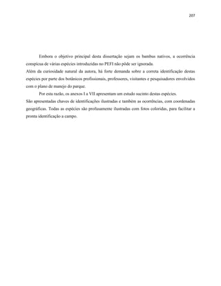 207
Embora o objetivo principal desta dissertação sejam os bambus nativos, a ocorrência
conspícua de várias espécies introduzidas no PEFI não pôde ser ignorada.
Além da curiosidade natural da autora, há forte demanda sobre a correta identificação destas
espécies por parte dos botânicos profissionais, professores, visitantes e pesquisadores envolvidos
com o plano de manejo do parque.
Por esta razão, os anexos I a VII apresentam um estudo sucinto destas espécies.
São apresentadas chaves de identificações ilustradas e também as ocorrências, com coordenadas
geográficas. Todas as espécies são profusamente ilustradas com fotos coloridas, para facilitar a
pronta identificação a campo.
 