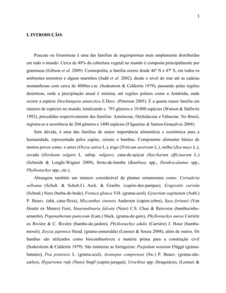 1
I. INTRODUÇÃO:
Poaceae ou Gramineae é uma das famílias de angiospermas mais amplamente distribuídas
em todo o mundo. Cerca de 40% da cobertura vegetal no mundo é composta principalmente por
gramíneas (Gibson et al. 2009). Cosmopolita, a família ocorre desde 46º N e 47º S, em todos os
ambientes terrestres e alguns marinhos (Judd et al. 2002), desde o nível do mar até as cadeias
montanhosas com cerca de 4000m.s.m. (Sodestrom & Calderón 1979), passando pelas regiões
desérticas, onde a precipitação anual é mínima, até regiões polares como a Antártida, onde
ocorre a espécie Deschampsia antarctica E.Desv. (Peterson 2005). É a quarta maior família em
número de espécies no mundo, totalizando c. 793 gêneros e 10.000 espécies (Watson & Dallwitz
1992), precedidas respectivamente das famílias: Asteraceae, Orchidaceae e Fabaceae. No Brasil,
registra-se a ocorrência de 204 gêneros e 1400 espécies (Filgueiras & Santos-Gonçalves 2004).
Sem dúvida, é uma das famílias de maior importância alimentícia e econômica para a
humanidade, representada pelos capins, cereais e bambus. Componente alimentar básico de
muitos povos como: o arroz (Oryza sativa L.), trigo (Triticum aestivum L.), milho (Zea mays L.),
cevada (Hordeum vulgare L. subsp. vulgare), cana-de-açúcar (Saccharum officinarum L.)
(Schmidt & Longhi-Wagner 2009), broto-de-bambu (Bambusa spp., Dendrocalamus spp.,
Phyllostachys spp., etc.).
Abrangem também um número considerável de plantas ornamentais como: Cortaderia
selloana (Schult. & Schult.f.) Asch. & Graebn. (capim-dos-pampas), Eragrostis curvula
(Schrad.) Nees (barba-de-bode), Festuca glauca Vill. (grama-azul), Gynerium sagittatum (Aubl.)
P. Beauv. (ubá, cana-flexa), Miscanthus sinensis Anderson (capim-zebra), Sasa fortunei (Van
Houtte ex Munro) Fiori, Sinarundinaria falcata (Nees) C.S. Chao & Renvoize (bambuzinho-
amarelo), Pogonatherum puniceum (Lam.) Hack. (grama-de-gato), Phyllostachys aurea Carrière
ex Rivière & C. Rivière (bambu-de-jardim), Phyllostachys edulis (Carrière) J. Houz (bambu-
mossô), Zoyzia japonica Steud. (grama-esmeralda) (Lorenzi & Souza 2008), além de outros. Os
bambus são utilizados como biocombustíveis e matéria prima para a construção civil
(Soderstrom & Calderón 1979). São inúmeras as forrageiras: Paspalum notatum Flüggé (grama-
batatais), Poa pratensis L. (grama-azul), Axonopus compressus (Sw.) P. Beauv. (grama-são-
carlos), Hyparrenia rufa (Nees) Stapf (capim-jaraguá), Urochloa spp. (braquiária), (Lorenzi &
 