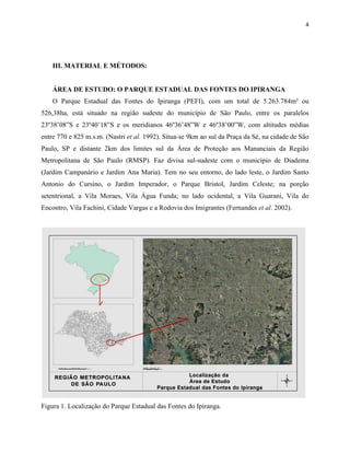 4
III. MATERIAL E MÉTODOS:
ÁREA DE ESTUDO: O PARQUE ESTADUAL DAS FONTES DO IPIRANGA
O Parque Estadual das Fontes do Ipiranga (PEFI), com um total de 5.263.784m² ou
526,38ha, está situado na região sudeste do município de São Paulo, entre os paralelos
23º38’08”S e 23º40’18”S e os meridianos 46º36’48”W e 46º38’00”W, com altitudes médias
entre 770 e 825 m.s.m. (Nastri et al. 1992). Situa-se 9km ao sul da Praça da Sé, na cidade de São
Paulo, SP e distante 2km dos limites sul da Área de Proteção aos Mananciais da Região
Metropolitana de São Paulo (RMSP). Faz divisa sul-sudeste com o município de Diadema
(Jardim Campanário e Jardim Ana Maria). Tem no seu entorno, do lado leste, o Jardim Santo
Antonio do Cursino, o Jardim Imperador, o Parque Bristol, Jardim Celeste; na porção
setentrional, a Vila Moraes, Vila Água Funda; no lado ocidental, a Vila Guarani, Vila do
Encontro, Vila Fachini, Cidade Vargas e a Rodovia dos Imigrantes (Fernandes et al. 2002).
Figura 1. Localização do Parque Estadual das Fontes do Ipiranga.
 