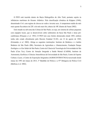 5
O PEFI está inserido dentro da Bacia Hidrográfica do Alto Tietê, portanto sujeito às
influências marítimas do Oceano Atlântico. Pela classificação climática de Köppen (1948),
denominado Cwb, com regime de chuvas no verão e inverno seco. A temperatura média do mês
mais uente fica abai o de 22C e do mês mais frio, abai o de 18C (Santos & Funari 2002).
Está situado na sub-zona das Colinas de São Paulo, ou seja, um sistema de colinas pequenas
com espigões locais, que se desenvolvem sobre sedimentos da bacia São Paulo e áreas pré-
cambrianas (Ponçano et al. 1981). O PEFI tem seus limites demarcados desde 1893, embora
tenha sido criado oficialmente pelo Decreto Estadual 52.281, em 12 de agosto de 1969,
(Fernandes et al. 2002). Abriga as seguintes instituições: Instituto de Botânica e o Jardim
Botânico de São Paulo (IBt), Secretaria da Agricultura e Abastecimento, Fundação Parque
Zoológico e o Zoo Safari de São Paulo, Centro de Ciência de Tecnologia da Universidade de São
Paulo (Cien Tec), Centro de Atenção Integrada a Saúde Mental (CAISM), Instituto de
Astronomia, Geofísica e Ciências Atmosféricas da Universidade de São Paulo, Centro de Esporte
Cultura e Lazer, o Centro de Exposições Imigrantes (AGROCENTRO/CNGA) tercerizado desde
março de 1993 até março de 2013, 3º Batalhão de Polícia e a 97ª Delegacia da Polícia Civil
(Barbosa et al. 2002).
 