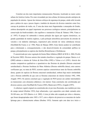7
Constitui um dos mais importantes remanescentes florestais, localizado no maior centro
urbano da América Latina. Por estar circundado por área urbana, há intensa pressão antrópica da
população do entorno. Apesar dos intensos esforços da segurança do parque, ainda sofre invasão
para a prática de caça e pescas ilegais e também do descarte de diversos materiais como lixo,
carcaça de produtos de roubo, etc. É uma das áreas mais fragmentadas e ameaçadas do Estado,
embora desempenhe um papel importante nos processos ecológicos naturais, principalmente na
conservação da biodiversidade e dos aquíferos e mananciais (Viana & Tabanez 1996, Viana et
al. 1997). O parque foi submetido à intensa poluição das águas por esgotos domésticos, ou
grande quantidade de matéria orgânica, e pela poluição atmosférica proveniente da emissão de
veículos e de indústria siderúrgica, responsável pela emissão de várias substâncias tóxicas
(Struffaldi-De-Vuono et al. 1984, Plano de Manejo 2005). Estes fatores podem ter contribuido
para a diminuição e, consequentemente, o não desenvolvimento da comunidade epifítica no
parque, principalmente as espécies das famílias Bromeliaceae e Orchidaceae.
É caracterizado por uma vegetação do bioma Mata Atlântica (IBGE & M.M.A. 2004, Pivello
& Peccinini 2002). Diversos autores têm tentado classificar a vegetação do parque. Barros et al.
(2002) adotam o sistema de Velozo & Góes-Filho (1982) e Veloso et al. (1991). Através dos
estudos comparativos qualitativos e quantitativos das florestas de planalto (floresta estacional
semidecidual) e florestas litorâneas de Mata Atlântica (floresta ombrófila densa), estes autores
verificaram que, na mata do PEFI, ocorrem espécies características tanto da floresta ombrófila
densa, quanto de espécies da floresta estacional semidecidual, embora haja maior similaridade
com a floresta ombrófila do que com as florestas estacionais do interior (Gomes 1992, 1998;
Aragaki 1997). Os autores concluem que a vegetação do PEFI possui um caráter intermediário
ou transicional, com elementos atlânticos e do interior. Estas conclusões são corroboradas por
diversos autores como Struffladi-De-Vuono (1985), Mantovani (1993) e Aragaki (1997).
A cobertura vegetal original era constituída não só por área florestada, mas também por área
de campo natural (Hoehne 1933), hoje urbanizada, e por capoeirões com idade variando entre
30-100 anos, em 1933 (Barros et al. 2002). A área já tinha sido ocupada por sítios e chácaras,
que foram desapropriadas entre 1893 e 1917, com o objetivo de preservar as nascentes do riacho
Ipiranga para o abastecimento urbano (Hoehne 1933). Somente após esta data teve início o
 