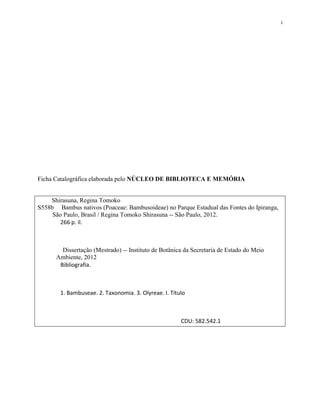 i
Ficha Catalográfica elaborada pelo NÚCLEO DE BIBLIOTECA E MEMÓRIA
Shirasuna, Regina Tomoko
S558b Bambus nativos (Poaceae: Bambusoideae) no Parque Estadual das Fontes do Ipiranga,
São Paulo, Brasil / Regina Tomoko Shirasuna -- São Paulo, 2012.
266 p. il.
Dissertação (Mestrado) -- Instituto de Botânica da Secretaria de Estado do Meio
Ambiente, 2012
Bibliografia.
1. Bambuseae. 2. Taxonomia. 3. Olyreae. I. Título
CDU: 582.542.1
 