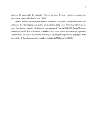 8
processo de recuperação da vegetação. Trata-se, portanto, de uma vegetação secundária em
processo de regeneração (Barros et al. 2002).
Segundo o estudo realizado pelo Plano de Manejo do PEFI (2005), foram classificadas seis
categorias dos tipos vegetacionais quanto a sua estrutura, composição florística e localização na
área. Este tipo de vegetação e fisionomias correspondem à Floresta Ombrófila Densa Montana,
conforme a classificação de Veloso et al. (1991). Embora esse sistema de classificação apresente
controvérsias, foi adotado no presente trabalho por ser uma publicação oficial do parque. Parte
dos estudos de flora foram também baseados nos dados de Melhem et al. (1981).
 