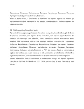 11
Bignoniaceae, Caricaceae, Euphorbiaceae, Fabaceae, Hypericaceae, Lauraceae, Malvaceae,
Nyctaginaceae, Polygonaceae, Rutaceae, Salicaceae.
Relata-se, neste estádio, o crescimento e predomínio de algumas espécies de bambus que
supostamente dificultam a regeneração das espécies, comprometendo a evolução esperada das
etapas sucessionais.
1.6. Estádio sucessional secundário tardio:
Apresenta árvores de grande porte de até 30m altura, emergentes, havendo a formação de dossel
de cerca de 15m altura, com algumas de até 18m altura, com elevada riqueza florística. Há
formação de sub-bosque com herbáceas, lianas, subarbustos, epífitas, hemi-epífitas, hemi-
parasitas. São encontradas espécies das seguintes famílias: Anacardiaceae, Annonaceae,
Araliaceae, Boraginaceae, Combretaceae, Euphorbiaceae, Fabaceae, Icacinaceae, Lauraceae,
Meliaceae, Monimiaceae, Moraceae, Myristicaceae, Myrtaceae, Olacaceae, Sapotaceae,
Vochysiaceae. Os trechos com esta fisionomia no PEFI são escassos. Relata-se a ocorrência de
espécies de bambus que podem tornar-se ou não dominantes, eventualmente dificultando a
regeneração da floresta, ou acarretando a morte de arvoretas e árvores devido à competição.
Tanto o mapeamento como os comentários de distribuição e ecologia das espécies seguiram a
classificação do Plano de Manejo do PEFI (2005), por se tratar de uma classificação mais
recente.
 