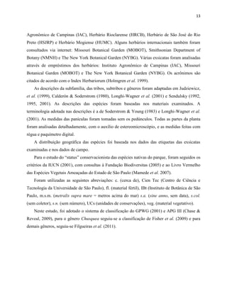 13
Agronômico de Campinas (IAC), Herbário Rioclarense (HRCB), Herbário de São José do Rio
Preto (HSJRP) e Herbário Mogiense (HUMC). Alguns herbários internacionais também foram
consultados via internet: Missouri Botanical Garden (MOBOT), Smithsonian Department of
Botany (NMNH) e The New York Botanical Garden (NYBG). Várias exsicatas foram analisadas
através de empréstimos dos herbários: Instituto Agronômico de Campinas (IAC), Missouri
Botanical Garden (MOBOT) e The New York Botanical Garden (NYBG). Os acrônimos são
citados de acordo com o Index Herbariorum (Holmgren et al. 1999).
As descrições da subfamília, das tribos, subtribos e gêneros foram adaptadas em Judziewicz,
et al. (1999), Calderón & Soderstrom (1980), Longhi-Wagner et al. (2001) e Sendulsky (1992,
1995, 2001). As descrições das espécies foram baseadas nos materiais examinados. A
terminologia adotada nas descrições é a de Soderstrom & Young (1983) e Longhi-Wagner et al.
(2001). As medidas das panículas foram tomadas sem os pedúnculos. Todas as partes da planta
foram analisadas detalhadamente, com o auxílio de estereomicroscópio, e as medidas feitas com
régua e paquímetro digital.
A distribuição geográfica das espécies foi baseada nos dados das etiquetas das exsicatas
examinadas e nos dados de campo.
Para o estudo do “status” conservacionista das espécies nativas do par ue, foram seguidos os
critérios da IUCN (2001), com consultas à Fundação Biodiversitas (2005) e ao Livro Vermelho
das Espécies Vegetais Ameaçadas do Estado de São Paulo (Mamede et al. 2007).
Foram utilizadas as seguintes abreviações: c. (cerca de), Cien Tec (Centro de Ciência e
Tecnologia da Universidade de São Paulo), fl. (material fértil), IBt (Instituto de Botânica de São
Paulo, m.s.m. (metralis supra mare = metros acima do mar) s.a. (sine anno, sem data), s.col.
(sem coletor), s.n. (sem número), UCs (unidades de conservações), veg. (material vegetativo).
Neste estudo, foi adotado o sistema de classificação do GPWG (2001) e APG III (Chase &
Reveal, 2009), para o gênero Chusquea seguiu-se a classificação de Fisher et al. (2009) e para
demais gêneros, seguiu-se Filgueiras et al. (2011).
 