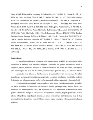 24
Paulo, Cidade Universitária “Armando de Salles Oliveira”, 7-I-1996, fl., Groppo Jr., M. (SP,
SPF), São Paulo, Interlagos, 25-VIII-1948, fl., Hoehne, W. 2668 (SP, SPF); São Paulo, Ipiranga,
X-1913, fl., Luederwaldt, s.n. (SP9973); São Paulo, Parelheiros, 11-XI-2008, fl., Shirasuna, R.T.
1860 (SP); São Paulo, Santo Amaro, 28-VIII-1942, fl., Roth, L. 805 (SP); São Paulo, Santo
Amaro, 10-IX-1942, fl., Roth, L. 806 (SP); Santo André, próx. Paranapiacaba, 10-XI-1963, fl.,
Skvortzov, B. 281 (SP); São Paulo, São Paulo, fl., Catharino, E.L.M. et al. 1544 (HUEFS, SP,
SPSF,); São Paulo, São Paulo, 18-IX-1938, fl., Rombouts, J.E. s.n. (IAC, SP40778); Teodoro
Sampaio, Parque Estadual do Morro do Diabo, 21-VI-1994, fl., Pastore, J.A. 536 (HUEFS, SP,
UEC,); Ubatuba, Pontal da Lagoinha, 31-VIII-1980, fl., Forero, E. 7688 (COL, SP); Ubatuba,
estrada de Itamambuca, 28-VIII-1994, fl., Assis, M.A de 331 et al. 331 (HRCB, HUEFS, SP,
SPF, SPSF, UEC); Ubatuba, trilha e estrada da Almada, 27-VIII-1994, fl., Assis, M.A.de et al.
312 (HRCB, HUEFS, SP, SPF, SPSF,UEC); Xiririca, 25-IX-1929, fl., Hoehne, F.C. s.n.
(SP24313).
Comentários:
A. aristulata distingue-se de outras espécies ocorrentes no PEFI, por apresentar hábito
escandente a apoiante com entrenós delgados, formando um grande emaranhado sobre a
vegetação arbórea, somado à presença de fímbrias conspícuas nas folhas dos ramos, com apenas
uma ramificação em cada nó do colmo; sinflorescência panícula laxa, 3-7 antécios férteis.
Assemelha-se a Chusquea bambusoides e C. capituliflora var. pubescens, pelo hábito
escandente a apoiante, porém difere destas por elas possuírem ramificação constelada; ausência
de fímbrias nas folhas dos ramos; sinflorescência panícula sublaxa a capitada e 1 antécio fértil.
A. aristulata é uma espécie caracterizada por uma ampla variação morfológica no padrão
do tipo e densidade de indumento nas folhas da bainha, pseudopecíolo e lâmina foliar e da
dimensão das fímbrias (Viana 2011). Os espécimes do PEFI apresentam as bainhas dos ramos
glabras a finamente estrigosas e maculadas, pseudopecíolo castanho, híspido-pubescente na face
adaxial e híspido na face abaxial, lâmina dos ramos com um tufo de tricomas na base da face
abaxial; fímbrias conspícuas com até 16mm compr., eretas com ápice viloso, castanho-claras a
vináceas.
 