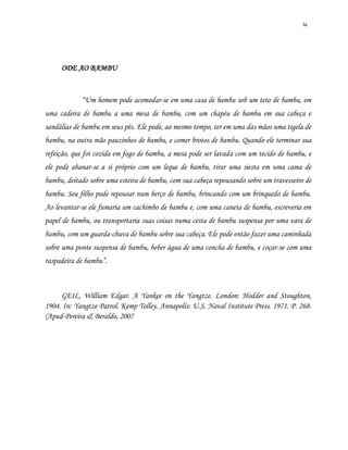 iv
ODE AO BAMBU
“Um homem pode acomodar-se em uma casa de bambu sob um teto de bambu, em
uma cadeira de bambu a uma mesa de bambu, com um chapéu de bambu em sua cabeça e
sandálias de bambu em seus pés. Ele pode, ao mesmo tempo, ter em uma das mãos uma tigela de
bambu, na outra mão pauzinhos de bambu, e comer brotos de bambu. Quando ele terminar sua
refeição, que foi cozida em fogo de bambu, a mesa pode ser lavada com um tecido de bambu, e
ele pode abanar-se a si próprio com um leque de bambu, tirar uma siesta em uma cama de
bambu, deitado sobre uma esteira de bambu, com sua cabeça repousando sobre um travesseiro de
bambu. Seu filho pode repousar num berço de bambu, brincando com um brinquedo de bambu.
Ao levantar-se ele fumaria um cachimbo de bambu e, com uma caneta de bambu, escreveria em
papel de bambu, ou transportaria suas coisas numa cesta de bambu suspensa por uma vara de
bambu, com um guarda-chuva de bambu sobre sua cabeça. Ele pode então fazer uma caminhada
sobre uma ponte suspensa de bambu, beber água de uma concha de bambu, e coçar-se com uma
raspadeira de bambu”.
GEIL, William Edgar. A Yankee on the Yangtze. London: Hodder and Stoughton,
1904. In: Yangtze Patrol. Kemp Tolley. Annapolis: U.S. Naval Institute Press. 1971. P. 268.
(Apud-Pereira & Beraldo, 2007
 