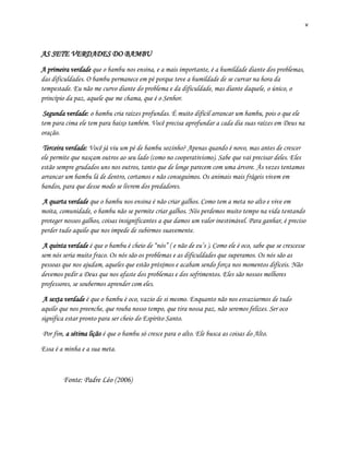 v
AS SETE VERDADES DO BAMBU
A primeira verdade que o bambu nos ensina, e a mais importante, é a humildade diante dos problemas,
das dificuldades. O bambu permanece em pé porque teve a humildade de se curvar na hora da
tempestade. Eu não me curvo diante do problema e da dificuldade, mas diante daquele, o único, o
princípio da paz, aquele que me chama, que é o Senhor.
Segunda verdade: o bambu cria raízes profundas. É muito difícil arrancar um bambu, pois o que ele
tem para cima ele tem para baixo também. Você precisa aprofundar a cada dia suas raízes em Deus na
oração.
Terceira verdade: Você já viu um pé de bambu sozinho? Apenas quando é novo, mas antes de crescer
ele permite que nasçam outros ao seu lado (como no cooperativismo). Sabe que vai precisar deles. Eles
estão sempre grudados uns nos outros, tanto que de longe parecem com uma árvore. Às vezes tentamos
arrancar um bambu lá de dentro, cortamos e não conseguimos. Os animais mais frágeis vivem em
bandos, para que desse modo se livrem dos predadores.
A quarta verdade que o bambu nos ensina é não criar galhos. Como tem a meta no alto e vive em
moita, comunidade, o bambu não se permite criar galhos. Nós perdemos muito tempo na vida tentando
proteger nossos galhos, coisas insignificantes a que damos um valor inestimável. Para ganhar, é preciso
perder tudo aquilo que nos impede de subirmos suavemente.
A quinta verdade é que o bambu é cheio de “nós” ( e não de eu’s ). Como ele é oco, sabe que se crescesse
sem nós seria muito fraco. Os nós são os problemas e as dificuldades que superamos. Os nós são as
pessoas que nos ajudam, aqueles que estão próximos e acabam sendo força nos momentos difíceis. Não
devemos pedir a Deus que nos afaste dos problemas e dos sofrimentos. Eles são nossos melhores
professores, se soubermos aprender com eles.
A sexta verdade é que o bambu é oco, vazio de si mesmo. Enquanto não nos esvaziarmos de tudo
aquilo que nos preenche, que rouba nosso tempo, que tira nossa paz, não seremos felizes. Ser oco
significa estar pronto para ser cheio do Espírito Santo.
Por fim, a sétima lição é que o bambu só cresce para o alto. Ele busca as coisas do Alto.
Essa é a minha e a sua meta.
Fonte: Padre Léo (2006)
 