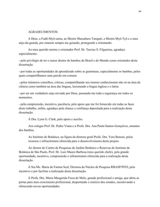 vii
AGRADECIMENTOS:
A Deus, a Fudô-Myô-sama, ao Mestre Massaharu Taniguti, a Mestra Myô-Tyô e a meu
anjo-da-guarda, por estarem sempre me guiando, protegendo e orientando.
Ao meu querido mestre e orientador Prof. Dr. Tarciso S. Filgueiras, agradeço
especialmente:
- pelo privilégio de ter o maior doutor de bambus do Brasil e do Mundo como orientador desta
dissertação.
- por todas as oportunidades de aprendizado sobre as gramíneas, especialmente os bambus, pelos
quais compartilhamos uma paixão em comum.
- pelos inúmeros conselhos, críticas, compartilhando seu imenso conhecimento não só na área da
ciência como também na área das línguas, lecionando a língua inglesa e o latim.
- por ser um verdadeiro anjo enviado por Deus, passando-me toda a segurança em todos os
momentos.
- pela compreensão, incentivo, paciência, pelo apoio que me foi fornecido em todas as fases
deste trabalho, enfim, agradeço pela chance e confiança depositada para a realização desta
dissertação.
À Dra. Lynn G. Clark, pelo apoio e auxílio.
Aos colegas Prof. Dr. Pedro Viana e à Profa. Dra. Ana Paula Santos-Gonçalves, amantes
dos bambus.
Ao Instituto de Botânica, na figura da diretora geral Profa. Dra. Vera Bononi, pelos
recursos e infraestrutura oferecida para o desenvolvimento deste projeto.
Ao diretor do Centro de Pesquisas do Jardim Botânico e Reservas do Instituto de
Botânica de São Paulo, Prof. Dr. Luiz Mauro Barbosa (meu querido chefe), pela grande
oportunidade, incentivo, compreensão e infraestrutura oferecida para a realização desta
dissertação.
À Sra Ms. Maria de Fatima Scaf, Diretora do Núcleo de Pesquisa RBASP/PEFI, pelo
incentivo e por facilitar a realização desta dissertação.
À Profa. Dra. Maria Margarida Fiuza de Melo, grande profissional e amiga, que abriu as
portas para meu crescimento profissional, despertando o reinício dos estudos, incentivando e
oferecendo novas oportunidades.
 