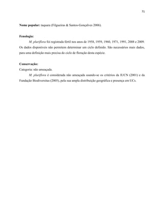 71
Nome popular: taquara (Filgueiras & Santos-Gonçalves 2006).
Fenologia:
M. pluriflora foi registrada fértil nos anos de 1958, 1959, 1960, 1971, 1991, 2008 e 2009.
Os dados disponíveis não permitem determinar um ciclo definido. São necessários mais dados,
para uma definição mais precisa do ciclo de floração desta espécie.
Conservação:
Categoria: não ameaçada.
M. pluriflora é considerada não ameaçada usando-se os critérios da IUCN (2001) e da
Fundação Biodiversitas (2005), pela sua ampla distribuição geográfica e presença em UCs.
 