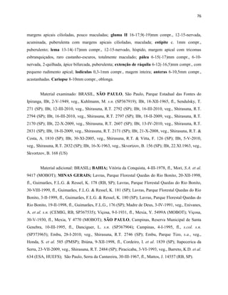 76
margens apicais cilioladas, pouco maculadas; gluma II 16-17,9(-19)mm compr., 12-15-nervada,
acuminada, puberulenta com margens apicais cilioladas, maculada; estípite c. 1mm compr.,
puberulento; lema 13-14(-17)mm compr., 12-15-nervado, híspido, margem apical com tricomas
esbranquiçados, raro castanho-escuros, totalmente maculado; pálea 6-15(-17)mm compr., 6-10-
nervada, 2-quilhada, ápice bifurcada, puberulenta; extenção de ráquila 6-12(-16,5)mm compr., com
pequeno rudimento apical; lodículas 0,3-1mm compr., magem inteira; anteras 6-10,5mm compr.,
acastanhadas. Cariopse 8-10mm compr., oblonga.
Material examinado: BRASIL, SÃO PAULO, São Paulo, Parque Estadual das Fontes do
Ipiranga, IBt, 2-V-1949, veg., Kuhlmann, M. s.n. (SP367919); IBt, 18-XII-1965, fl., Sendulsky, T.
271 (SP); IBt, 12-III-2010, veg., Shirasuna, R.T. 2792 (SP); IBt, 16-III-2010, veg., Shirasuna, R.T.
2794 (SP); IBt, 16-III-2010, veg., Shirasuna, R.T. 2797 (SP); IBt, 18-II-2009, veg., Shirasuna, R.T.
2170 (SP); IBt, 22-X-2009, veg., Shirasuna, R.T. 2607 (SP); IBt, 13-IV-2010, veg., Shirasuna, R.T.
2831 (SP); IBt, 18-II-2009, veg., Shirasuna, R.T. 2171 (SP); IBt, 21-X-2008, veg., Shirasuna, R.T. &
Costa, A. 1810 (SP); IBt, 30-XI-2005, veg., Shirasuna, R.T. & Vitta, F. 126 (SP); IBt, 5-V-2010,
veg., Shirasuna, R.T. 2832 (SP); IBt, 16-X-1963, veg., Skvortzov, B. 156 (SP); IBt, 22.XI.1963, veg.,
Skvortzov, B. 168 (US)
Material adicional: BRASIL; BAHIA; Vitória da Conquista, 4-III-1978, fl., Mori, S.A. et al.
9417 (MOBOT); MINAS GERAIS; Lavras, Parque Florestal Quedas do Rio Bonito, 20-XII-1998,
fl., Guimarães, F.L.G. & Ressel, K. 178 (RB, SP); Lavras, Parque Florestal Quedas do Rio Bonito,
30-VIII-1999, fl., Guimarães, F.L.G. & Ressel, K. 181 (SP); Lavras, Parque Florestal Quedas do Rio
Bonito, 3-II-1999, fl., Guimarães, F.L.G. & Ressel, K. 180 (SP); Lavras, Parque Florestal Quedas do
Rio Bonito, 19-II-1998, fl., Guimarães, F.L.G., 176 (SP); Madre de Deus, 3-IV-1991, veg., Enivanes,
A. et al. s.n. (CEMIG, RB, SP367535); Viçosa, 9-I-1931, fl., Mexia, Y. 5499A (MOBOT); Viçosa,
30-V-1930, fl., Mexia, Y 4770 (MOBOT); SÃO PAULO, Campinas, Reserva Municipal de Santa
Genebra, 10-III-1995, fl., Danciguer, L. s.n. (SP367904); Campinas, 4-I-1995, fl., s.col. s.n.
(SP373965); Embu, 28-I-2010, veg., Shirasuna, R.T. 2746 (SP); Embu, Parque Tizo, s.a., veg.,
Honda, S. et al. 585 (PMSP); Ibiúna, 9-XII-1998, fl., Cordeiro, I. et al. 1839 (SP); Itapecerica da
Serra, 23-VII-2009, veg., Shirasuna, R.T. 2484 (SP); Piracicaba, 3-VI-1993, veg., Barreto, K.D. et al.
634 (ESA, HUEFS); São Paulo, Serra da Cantareira, 30-III-1967, fl., Mattos, J. 14557 (RB, SP).
 