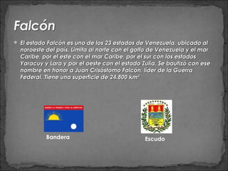  El estado Falcón es uno de los 23 estados de Venezuela, ubicado al
  noroeste del país. Limita al norte con el golfo de Venezuela y el mar
  Caribe, por el este con el mar Caribe, por el sur con los estados
  Yaracuy y Lara y por el oeste con el estado Zulia. Se bautizó con ese
  nombre en honor a Juan Crisóstomo Falcón, líder de la Guerra
  Federal. Tiene una superficie de 24.800 km²




           Bandera                             Escudo
 