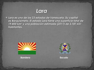  Lara es uno de los 23 estados de Venezuela. Su capital
  es Barquisimeto. El estado Lara tiene una superficie total de
  19.800 km² y una población estimada (2011) de 3.187.431
  habitantes.




           Bandera                         Escudo
 