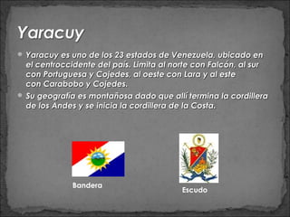  Yaracuy es uno de los 23 estados de Venezuela, ubicado en
  el centroccidente del país. Limita al norte con Falcón, al sur
  con Portuguesa y Cojedes, al oeste con Lara y al este
  con Carabobo y Cojedes.
 Su geografía es montañosa dado que allí termina la cordillera
  de los Andes y se inicia la cordillera de la Costa.




              Bandera
                                         Escudo
 