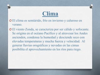Clima
O El clima es semiárido, frío en invierno y caluroso en
verano.
O El viento Zonda, se caracteriza por ser cálido y sofocante.
Se origina en el océano Pacífico y al atravesar los Andes
ascienden, condensa la humedad y desciende seco con
elevadas temperaturas y mucha fuerza y velocidad. Al
generar lluvias orográficas y nevadas en las cimas
posibilita el aprovechamiento en los ríos para riego.
 