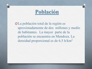 Población
OLa población total de la región es
aproximadamente de dos millones y medio
de habitantes. La mayor parte de la
población se encuentra en Mendoza. La
densidad proporcional es de 6,5 h/km2
 