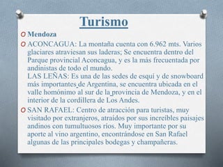 O Mendoza
O ACONCAGUA: La montaña cuenta con 6.962 mts. Varios
glaciares atraviesan sus laderas; Se encuentra dentro del
Parque provincial Aconcagua, y es la más frecuentada por
andinistas de todo el mundo.
LAS LEÑAS: Es una de las sedes de esquí y de snowboard
más importantes de Argentina, se encuentra ubicada en el
valle homónimo al sur de la provincia de Mendoza, y en el
interior de la cordillera de Los Andes.
O SAN RAFAEL: Centro de atracción para turistas, muy
visitado por extranjeros, atraídos por sus increíbles paisajes
andinos con tumultuosos ríos. Muy importante por su
aporte al vino argentino, encontrándose en San Rafael
algunas de las principales bodegas y champañeras.
Turismo
 