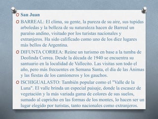 O San Juan
O BARREAL: El clima, su gente, la pureza de su aire, sus tupidas
arboledas y la belleza de su naturaleza hacen de Barreal un
paraíso andino, visitado por los turistas nacionales y
extranjeros. Ha sido calificado como uno de los diez lugares
más bellos de Argentina.
O DIFUNTA CORREA: Reúne un turismo en base a la tumba de
Deolinda Correa. Desde la década de 1940 se encuentra su
santuario en la localidad de Vallecito. Las visitas son todo el
año, pero más frecuentes en Semana Santa, el día de las Ánimas
y las fiestas de los camioneros y los gauchos.
O ISCHIGUALASTO: También popular como el "Valle de la
Luna". El valle brinda un especial paisaje, donde la escasez de
vegetación y la más variada gama de colores de sus suelos,
sumado al capricho en las formas de los montes, lo hacen ser un
lugar elegido por turistas, tanto nacionales como extranjeros.
 