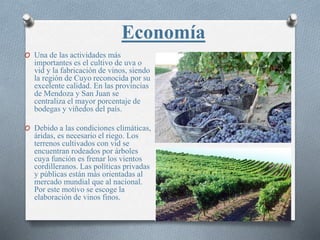Economía
O Una de las actividades más
importantes es el cultivo de uva o
vid y la fabricación de vinos, siendo
la región de Cuyo reconocida por su
excelente calidad. En las provincias
de Mendoza y San Juan se
centraliza el mayor porcentaje de
bodegas y viñedos del país.
O Debido a las condiciones climáticas,
áridas, es necesario el riego. Los
terrenos cultivados con vid se
encuentran rodeados por árboles
cuya función es frenar los vientos
cordilleranos. Las políticas privadas
y públicas están más orientadas al
mercado mundial que al nacional.
Por este motivo se escoge la
elaboración de vinos finos.
 