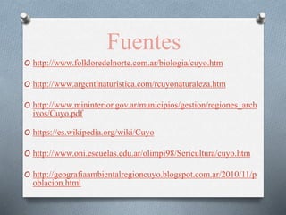 Fuentes
O http://www.folkloredelnorte.com.ar/biologia/cuyo.htm
O http://www.argentinaturistica.com/rcuyonaturaleza.htm
O http://www.mininterior.gov.ar/municipios/gestion/regiones_arch
ivos/Cuyo.pdf
O https://es.wikipedia.org/wiki/Cuyo
O http://www.oni.escuelas.edu.ar/olimpi98/Sericultura/cuyo.htm
O http://geografiaambientalregioncuyo.blogspot.com.ar/2010/11/p
oblacion.html
 