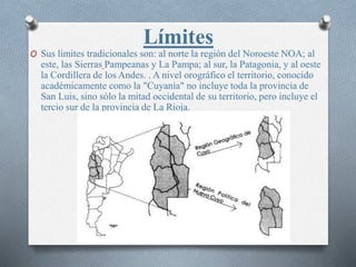 Límites
O Sus límites tradicionales son: al norte la región del Noroeste NOA; al
este, las Sierras Pampeanas y La Pampa; al sur, la Patagonia, y al oeste
la Cordillera de los Andes. . A nivel orográfico el territorio, conocido
académicamente como la "Cuyanía" no incluye toda la provincia de
San Luis, sino sólo la mitad occidental de su territorio, pero incluye el
tercio sur de la provincia de La Rioja.
 