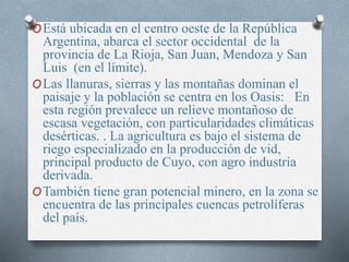 OEstá ubicada en el centro oeste de la República
Argentina, abarca el sector occidental de la
provincia de La Rioja, San Juan, Mendoza y San
Luis (en el límite).
OLas llanuras, sierras y las montañas dominan el
paisaje y la población se centra en los Oasis: En
esta región prevalece un relieve montañoso de
escasa vegetación, con particularidades climáticas
desérticas. . La agricultura es bajo el sistema de
riego especializado en la producción de vid,
principal producto de Cuyo, con agro industria
derivada.
OTambién tiene gran potencial minero, en la zona se
encuentra de las principales cuencas petrolíferas
del país.
 