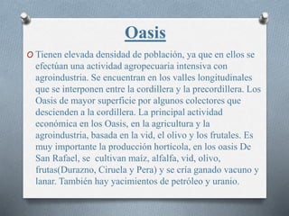 Oasis
O Tienen elevada densidad de población, ya que en ellos se
efectúan una actividad agropecuaria intensiva con
agroindustria. Se encuentran en los valles longitudinales
que se interponen entre la cordillera y la precordillera. Los
Oasis de mayor superficie por algunos colectores que
descienden a la cordillera. La principal actividad
económica en los Oasis, en la agricultura y la
agroindustria, basada en la vid, el olivo y los frutales. Es
muy importante la producción hortícola, en los oasis De
San Rafael, se cultivan maíz, alfalfa, vid, olivo,
frutas(Durazno, Ciruela y Pera) y se cría ganado vacuno y
lanar. También hay yacimientos de petróleo y uranio.
 