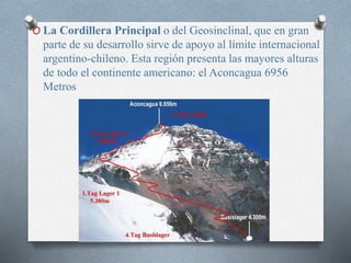 O La Cordillera Principal o del Geosinclinal, que en gran
parte de su desarrollo sirve de apoyo al límite internacional
argentino-chileno. Esta región presenta las mayores alturas
de todo el continente americano: el Aconcagua 6956
Metros
 