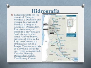 Hidrografía
O La región cuenta con los
ríos Atuel, Tunuyán,
Mendoza y Diamante, que
recorren la provincia de
Mendoza e integran el
sistema del Desaguadero.
Este río constituye el
límite de la provincia con
San Luis; nace en los
cerros Azufre y Bonete,
próximos al límite de La
Rioja con Catamarca y
termina en el sur de la
Pampa. Tiene un recorrido
de 1.300 km a través del
cual recibe los nombres de
Vinchina, Bermejo,
Desaguadero, Salado,
Chadileuvú y Curacó.
 