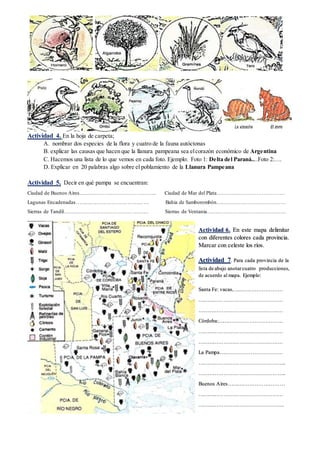 Actividad 4. En la hoja de carpeta;
A. nombrar dos especies de la flora y cuatro de la fauna autóctonas
B. explicar las causas que hacen que la llanura pampeana sea elcorazón económico de Argentina
C. Hacemos una lista de lo que vemos en cada foto. Ejemplo: Foto 1: Delta del Paraná....Foto 2:….
D. Explicar en 20 palabras algo sobre el poblamiento de la Llanura Pampeana
E. Formular cinco preguntas que puedan sercontestadas leyendo esta guía y contestarlas
Actividad 5. Decir en qué pampa se encuentran:
Ciudad de Buenos Aires…………………………………….. Ciudad de Mar del Plata…………………………………
Lagunas Encadenadas…………………………………… Bahia de Samborombón…………………………………
Sierras de Tandil………………………………………… Sierras de Ventania………………………………………
Actividad 6. En este mapa delimitar
con diferentes colores cada provincia.
Marcar con celeste los ríos.
Actividad 7. Para cada provincia de la
lista de abajo anotar cuatro producciones,
de acuerdo al mapa. Ejemplo:
Santa Fe: vacas, ……………………….
…………………………………………
…………………………………………
Córdoba:……………………………….
…………………………………………
…………………………………………
La Pampa………………………………
…………………………………………..
…………………………………………..
Buenos Aires……………………………
…………………………………………
………………………………………….
 