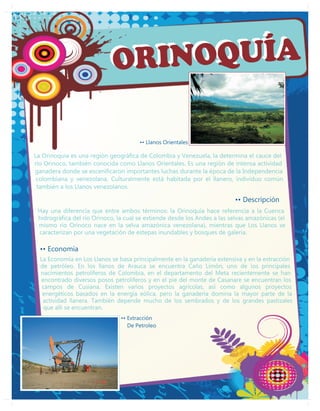 ORI NOQUÍA

                                       •• Llanos Orientales

La Orinoquía es una región geográfica de Colombia y Venezuela, la determina el cauce del
río Orinoco, también conocida como Llanos Orientales. Es una región de intensa actividad
ganadera donde se escenificaron importantes luchas durante la época de la Independencia
 colombiana y venezolana. Culturalmente está habitada por el llanero, individuo común
 también a los Llanos venezolanos.

                                                                           •• Descripción
 Hay una diferencia que entre ambos términos: la Orinoquía hace referencia a la Cuenca
 hidrográfica del río Orinoco, la cual se extiende desde los Andes a las selvas amazónicas (el
 mismo río Orinoco nace en la selva amazónica venezolana), mientras que Los Llanos se
 caracterizan por una vegetación de estepas inundables y bosques de galeria.

  •• Economía
  La Economía en Los Llanos se basa principalmente en la ganadería extensiva y en la extracción
  de petróleo. En los llanos de Arauca se encuentra Caño Limón, uno de los principales
  nacimientos petrolíferos de Colombia, en el departamento del Meta recientemente se han
  encontrado diversos posos petroliferos y en el pie del monte de Casanare se encuentran los
   campos de Cusiana. Existen varios proyectos agrícolas, así como algunos proyectos
   energéticos basados en la energía eólica, pero la ganadería domina la mayor parte de la
   actividad llanera. También depende mucho de los sembrados y de los grandes pastizales
   que allí se encuentran.
                                •• Extracción
                                   De Petroleo
 