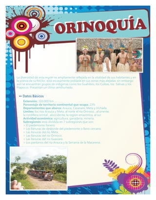 ORI NOQUÍA


La diversidad de esta región es ampliamente reflejada en la vitalidad de sus habitantes y en
la poesía de su folclor, está escasamente poblada en sus zonas más alejadas sin embargo
aún se encuentran grupos de indigenas como los Guahibos, los Cuibas, los Sálivas y los
Piapocos. Presentan un clima semihumedo.

 •• Datos Básicos
     Extensión: 310.000 Km
     Porcentaje de territorio continental que ocupa: 23%
     Departamentos que abarca: Arauca, Casanare, Meta y Vichada.
     Limites: los rios Arauca y Meta, al norte el río Orinoco , al oriente;
     la cordillera orintal , aloccidente; la región amazonica, al sur.
     Actividad económica: agricultura, ganaderia, mineria.
     Subregiones: está dividida en 7 subregiones que son:
     > El piedemonte llanero.
     > Las llanuras de desborde del piedemonte o llano cercano.
     > Las llanuras del rio Meta.
     > Las llanuras del rio Orinoco.
     > Las llanuras del rio Guaviare.
     > Los pantanos del rio Arauca y la Serrania de la Macarena.
 