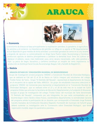 ARAUCA
                                                ARAUCA


•• Economia
La economía de Arauca se basa principalmente La explotación petrolera, la ganadería, la agricultura,
los servicios y el comercio. La importancia del petróleo se refleja en su aporte al PIB departamental,
el cual depende en gran medida de dicha actividad. La actividad ganadera se centra en la cría, levante
 y engorde de vacunos; su comercialización se dirige hacia Puerto López, Bucaramanga y Cúcuta.La
 producción agrícola se destina principalmente a satisfacer la demanda local. Entre los cultivos se
 destacan el plátano, cacao, maíz tradicional, yuca, arroz secano mecanizado, café, caña panelera y
  fríjol. La pesca de bagre, bocachico y cachama constituye un renglón de cierta importancia; su
  producción se distribuye hacia Cúcuta, Bucaramanga, Ibagué, Cali y Santafé de Bogotá D.C.

•• Noticia
   ARAUCA ESTARÁ EN 'CONVENCIÓN MUNDIAL DE BIODIVERSIDAD
   Grupo de investigación enviará programa ‘ONDAS' a Convención Mundial de Diversidad Biológica,
   que se realizará en Cali del 22 al 28 de Marzo en Cali.Lo integran seis estudiantes del colegio
   ‘Froilán Farías' de Tame... Grupo "El Deshielo del Nevado", representará al departamento de Arauca,
   en el encuentro de la capital del Valle. ARAUCA.- Un grupo de estudiantes araucanos seleccionó el
    programa ‘ONDAS' de Colciencias para representar al departamento en la "Convención Mundial de
    Diversidad Biológica", que se realizará entre el 22 y el 28 de este mes en la ciudad de Cali.El
    programa Ondas que articulan la Secretaría de Educación Departamental y la Fundación El Alcaraván,
     escogió al grupo de investigación del colegio ‘Froilán Farías' del municipio de Tame denominado
     "El Deshielo del Nevado", compuesto por seis integrantes, los que serán acompañados por un
     docente.Según indicó Sandra Liliana Franco, coordinadora departamental, la normatividad nacional
      del programa señala la participación de un docente, que correspondió al licenciado Jorge Rolando
      Carreño Granados de la Institución Educativa Alejandro Humboldt del municipio de Fortul.El grupo
      deberá sustentar su investigación ante la "Convención sobre Diversidad Biológica", que tendrá
      repercusión mundial, según los parámetros previstos.
 