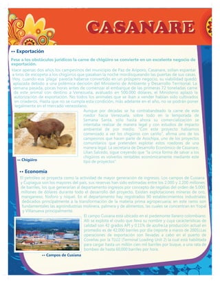 CASANARE
•• Exportación
Pese a los obstáculos jurídicos la carne de chigüiro se convierte en un excelente negocio de
exportación.
Hace apenas dos años los campesinos del municipio de Paz de Ariporo, Casanare, solían espantar
a tiros de escopeta a los chigüiros que pasaban la noche mordisqueando las puertas de sus casas.
 Hoy, cuando esa 'plaga' parecía haberse convertido en un próspero negocio, su viabilidad quedó
 aplazada debido a una polémica decisión del Ministerio de Ambiente y Desarrollo Territorial. La
 semana pasada, pocas horas antes de comenzar el embarque de las primeras 72 toneladas carne
 de este animal con destino a Venezuela, avaluado en 500.000 dólares, el Ministerio aplazó la
  autorización de exportación. No todos los animales que se iban a vender habían sido cultivados
  en criaderos. Hasta que no se cumpla esta condición, más adelante en el año, no se podrán poner
  legalmente en el mercado venezolano.
                                       Aunque por décadas se ha contrabandeado la carne de este
                                       roedor hacia Venezuela, sobre todo en la temporada de
                                       Semana Santa, sólo hasta ahora su comercialización se
                                       intentaba realizar de manera legal y con estudios de impacto
                                       ambiental de por medio. "Con este proyecto habíamos
                                       comenzado a ver los chigüiros con cariño", afirma uno de los
                                       campesinos que hacen parte de Asochipa, uno de los proyectos
                                       comunitarios que pretenden explotar estos roedores de una
                                       manera legal. La secretaria de Desarrollo Económico de Casanare,
                                       Lilian Salcedo, sigue creyendo que "la única forma de salvar a los
                                       chigüiros es volverlos rentables económicamente mediante este
    •• Chigüiro                        tipo de proyectos".

    •• Economía
     El petróleo se proyecta como la actividad de mayor generación de ingresos. Los campos de Cusiana
     y Cupiagua son los mayores del país, sus reservas han sido estimadas entre los 2.000 y 2.200 millones
     de barriles, los que generarían al departamento ingresos por concepto de regalías del orden de 5.000
     millones de dólares durante todo el desarrollo del proyecto. Existen explotaciones mineras de oro,
      manganeso, fósforo y níquel. En el departamento hay registrados 90 establecimientos industriales
      dedicados principalmente a la transformación de la materia prima agropecuaria; en este ramo son
      fundamentales las agroindustrias molinera, palmera y de alimentos, las cuales se concentran en Yopal
      y Villanueva principalmente.
                                         El campo Cusiana está ubicado en el piedemonte llanero colombiano.
                                         Allí se explota el crudo que lleva su nombre y cuya características de
                                         calidad son 42 grados API y 0.11% de azufre.La producción actual en
                                         promedio es de 42,000 barriles por día (reporte a marzo de 2005).Las
                                         operaciones de exportación son llevadas a cabo en el puerto de
                                         Coveñas por la TLU2 (Terminal Loading Unit 2) la cual está habilitada
                                         para cargar hasta un millón cien mil barriles por buque, a una rata de
                                         bombeo de hasta 60,000 barriles por hora.
                 •• Campos de Cusiana
 