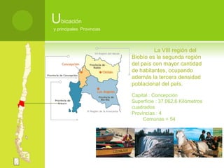 Ubicación y principales  Provincias	La VIII región del Biobío es la segunda región del país con mayor cantidad de habitantes, ocupando además la tercera densidad poblacional del país.Capital : Concepción Superficie : 37.062,6 Kilómetros cuadrados Provincias : 4 Comunas = 54 