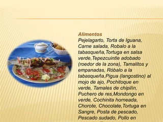 Alimentos
Pejelagarto, Torta de Iguana,
Carne salada, Robalo a la
tabasqueña,Tortuga en salsa
verde,Tepezcuintle adobado
(roedor de la zona), Tamalitos y
empanadas, Róbalo a la
tabasqueña,Pigua (langostino) al
mojo de ajo, Pochitoque en
verde, Tamales de chipilín,
Puchero de res,Mondongo en
verde, Cochinita horneada,
Chorote, Chocolate,Tortuga en
Sangre, Posta de pescado,
Pescado sudado, Pollo en
 