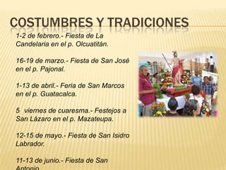 COSTUMBRES Y TRADICIONES
1-2 de febrero.- Fiesta de La
Candelaria en el p. Olcuatitán.
16-19 de marzo.- Fiesta de San José
en el p. Pajonal.
1-13 de abril.- Feria de San Marcos
en el p. Guatacalca.
5 viernes de cuaresma.- Festejos a
San Lázaro en el p. Mazateupa.
12-15 de mayo.- Fiesta de San Isidro
Labrador.
11-13 de junio.- Fiesta de San
 
