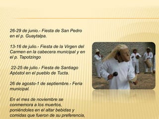 26-29 de junio.- Fiesta de San Pedro
en el p. Guaytalpa.
13-16 de julio.- Fiesta de la Virgen del
Carmen en la cabecera municipal y en
el p. Tapotzingo
22-25 de julio.- Fiesta de Santiago
Apóstol en el pueblo de Tucta.
26 de agosto-1 de septiembre.- Feria
municipal.
En el mes de noviembre se
conmemora a los muertos,
poniéndoles en el altar bebidas y
comidas que fueron de su preferencia,
 