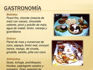 GASTRONOMÍA
Bebidas
Pozol frío, chorote (mezcla de
maíz con cacao), chocolate
caliente, pinol y polvillo de maíz,
agua de matalí, limón, naranja y
guanábana.
Dulces
Panal de rosa y conservas de
coco, papaya, limón real, cocoyol,
nance, mango, de ciruela,
grosella, sandia, piña con coco.
Alimentos
Guao, tortuga, pochitoques,
hicotea, pejelagarto asados y
 