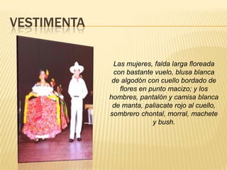 VESTIMENTA
Las mujeres, falda larga floreada
con bastante vuelo, blusa blanca
de algodón con cuello bordado de
flores en punto macizo; y los
hombres, pantalón y camisa blanca
de manta, paliacate rojo al cuello,
sombrero chontal, morral, machete
y bush.
 
