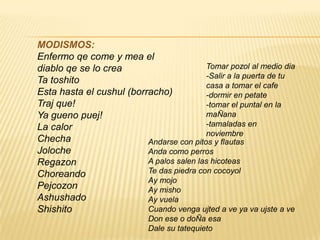 MODISMOS:
Enfermo qe come y mea el
diablo qe se lo crea
Ta toshito
Esta hasta el cushul (borracho)
Traj que!
Ya gueno puej!
La calor
Checha
Joloche
Regazon
Choreando
Pejcozon
Ashushado
Shishito
Tomar pozol al medio dia
-Salir a la puerta de tu
casa a tomar el cafe
-dormir en petate
-tomar el puntal en la
maÑana
-tamaladas en
noviembre
Andarse con pitos y flautas
Anda como perros
A palos salen las hicoteas
Te das piedra con cocoyol
Ay mojo
Ay misho
Ay vuela
Cuando venga ujted a ve ya va ujste a ve
Don ese o doÑa esa
Dale su tatequieto
 