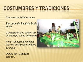 COSTUMBRES Y TRADICIONES
Carnaval de Villahermosa
San Juan de Bautista 24 de
Junio
Celebración a la Virgen de
Guadalupe 12 de Diciembre
Feria Tabasco los últimos
días de abril y los primeros
de mayo
Danza del "Caballito
blanco".
 