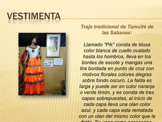 VESTIMENTA
Traje tradicional de Tamulté de
las Sabanas:
Llamado "Pik" consta de blusa
color blanca de cuello ovalado
hasta los hombros, lleva en los
bordes de escote y mangas una
tira bordada en punto de cruz con
motivos florales colores alegres
sobre fondo oscuro. La falda es
larga y puede ser en color naranja
o verde limón, y es consta de tres
capas sobrepuestas, al inicio de
cada capa lleva una olan color
azul, y cada capa esta rematada
con un olan del mismo color que la
 