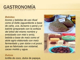 GASTRONOMÍA
Bebidas
licores y bebidas de uso ritual
como el iliztle (aguardiente a base
de caña, uva, durazno o pera) y el
balché (preparado con la corteza
del árbol del mismo nombre y
endulzado con miel o anís),
bebida a base de maíz como el
atole agrio elaborado con maíz
fermentado y pan dulce o el pozol,
que es fabricado con nixtamal,
cacao molido y agua.
Dulces
tortilla de coco, dulce de papaya,
 