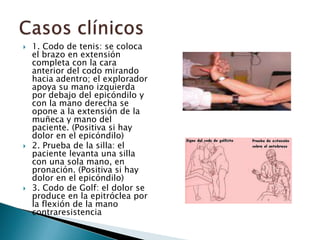    1. Codo de tenis: se coloca
    el brazo en extensión
    completa con la cara
    anterior del codo mirando
    hacia adentro; el explorador
    apoya su mano izquierda
    por debajo del epicóndilo y
    con la mano derecha se
    opone a la extensión de la
    muñeca y mano del
    paciente. (Positiva si hay
    dolor en el epicóndilo)
   2. Prueba de la silla: el
    paciente levanta una silla
    con una sola mano, en
    pronación. (Positiva si hay
    dolor en el epicóndilo)
   3. Codo de Golf: el dolor se
    produce en la epitróclea por
    la flexión de la mano
    contraresistencia
 
