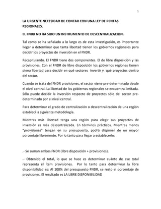 1	
  
	
  

LA	
  URGENTE	
  NECESIDAD	
  DE	
  CONTAR	
  CON	
  UNA	
  LEY	
  DE	
  RENTAS	
  
REGIONALES.	
  
EL	
  FNDR	
  NO	
  HA	
  SIDO	
  UN	
  INSTRUMENTO	
  DE	
  DESCENTRALIZACION.	
  
Tal	
   como	
   se	
   ha	
   señalado	
   a	
   lo	
   largo	
   es	
   de	
   esta	
   investigación,	
   es	
   importante	
  
llegar	
   a	
   determinar	
   que	
   tanta	
   libertad	
   tienen	
   los	
   gobiernos	
   regionales	
   para	
  
decidir	
  los	
  proyectos	
  de	
  inversión	
  en	
  el	
  FNDR.	
  
Recapitulando.	
  El	
  FNDR	
  tiene	
  dos	
  componentes.	
  El	
  de	
  libre	
  disposición	
  y	
  las	
  
provisiones.	
   Con	
   el	
   FNDR	
   de	
   libre	
   disposición	
   los	
   gobiernos	
   regiones	
   tienen	
  
plena	
  libertad	
  para	
  decidir	
  en	
  qué	
  sectores	
  	
  invertir	
  y	
  	
  qué	
  proyectos	
  dentro	
  
del	
  sector.	
  	
  
Cuando	
  se	
  trata	
  del	
  FNDR	
  provisiones,	
  el	
  sector	
  viene	
  pre-­‐determinado	
  desde	
  
el	
  nivel	
  central.	
  La	
  libertad	
  de	
  los	
  gobiernos	
  regionales	
  se	
  encuentra	
  limitada.	
  
Sólo	
   puede	
   decidir	
   la	
   inversión	
   respecto	
   de	
   proyectos	
   sólo	
   del	
   sector	
   pre-­‐
determinado	
  por	
  el	
  nivel	
  central.	
  	
  
Para	
   determinar	
   el	
   grado	
   de	
   centralización	
   o	
   descentralización	
   de	
   una	
   región	
  
establecí	
  la	
  siguiente	
  metodología.	
  
Mientras	
   más	
   libertad	
   tenga	
   una	
   región	
   para	
   elegir	
   sus	
   proyectos	
   de	
  
inversión	
   es	
   más	
   descentralizada.	
   En	
   términos	
   prácticos.	
   Mientras	
   menos	
  
“provisiones”	
   tengan	
   en	
   su	
   presupuesto,	
   podrá	
   disponer	
   de	
   un	
   mayor	
  
porcentaje	
  libremente.	
  Por	
  lo	
  tanto	
  para	
  llegar	
  a	
  establecerlo:	
  	
  
	
  	
  
.-­‐	
  Se	
  suman	
  ambos	
  FNDR	
  (libre	
  disposición	
  +	
  provisiones).	
  
.-­‐	
   Obtenido	
   el	
   total,	
   lo	
   que	
   se	
   hace	
   es	
   determinar	
   cuánto	
   de	
   ese	
   total	
  
representa	
   el	
   ítem	
   provisiones.	
   	
   Por	
   lo	
   tanto	
   para	
   determinar	
   la	
   libre	
  
disponibilidad	
   es:	
   Al	
   100%	
   del	
   presupuesto	
   FNDR,	
   se	
   resto	
   el	
   porcentaje	
   de	
  
provisiones.	
  El	
  resultado	
  es	
  LA	
  LIBRE	
  DISPONIBILIDAD	
  	
  	
  
	
  	
  

 