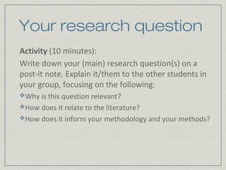 Your research question
Activity (10 minutes):
Write down your (main) research question(s) on a
post-it note. Explain it/them to the other students in
your group, focusing on the following:
Why is this question relevant?
How does it relate to the literature?
How does it inform your methodology and your methods?
 