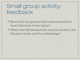 Small group activity:
feedback
 Were there any general observations/questions/
  issues that arose in your group?
 What is the link between the research question, the
  literature review and the methodology?
 